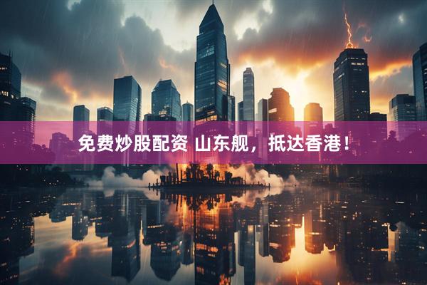 免费炒股配资 山东舰,抵达香港!