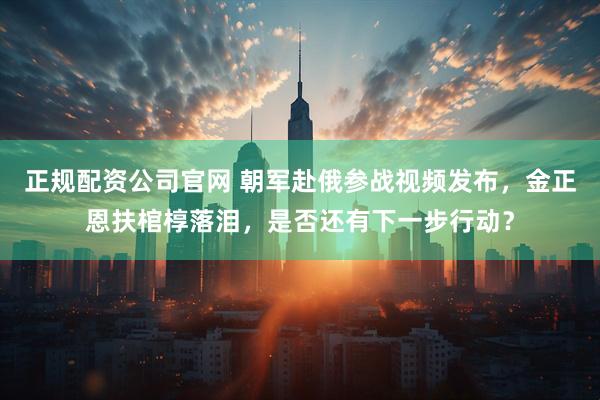 正规配资公司官网 朝军赴俄参战视频发布，金正恩扶棺椁落泪，是否还有下一步行动？