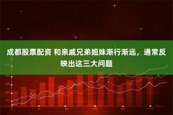 成都股票配资 和亲戚兄弟姐妹渐行渐远，通常反映出这三大问题
