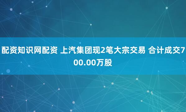 配资知识网配资 上汽集团现2笔大宗交易 合计成交700.00万股