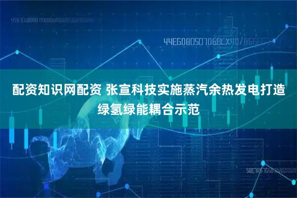 配资知识网配资 张宣科技实施蒸汽余热发电打造绿氢绿能耦合示范