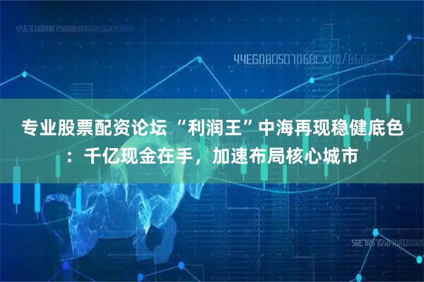 专业股票配资论坛 “利润王”中海再现稳健底色：千亿现金在手，加速布局核心城市