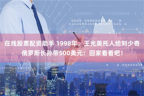 在线股票配资助手 1998年，王光美托人给刘少奇俄罗斯长孙带500美元：回家看看吧！