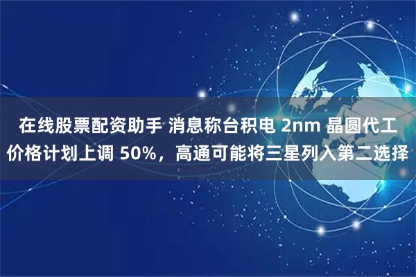 在线股票配资助手 消息称台积电 2nm 晶圆代工价格计划上调 50%，高通可能将三星列入第二选择
