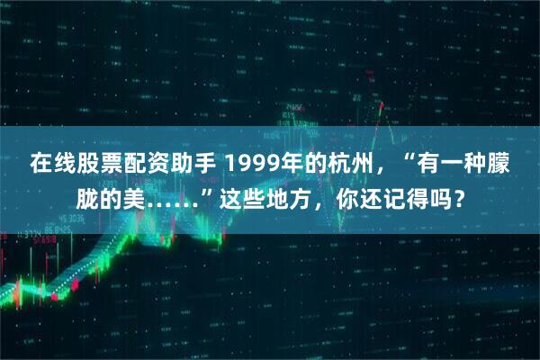在线股票配资助手 1999年的杭州,“有一种朦胧的美……”这些地方,你还记得吗?