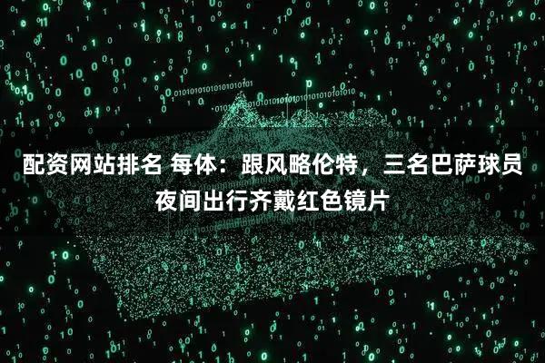 配资网站排名 每体：跟风略伦特，三名巴萨球员夜间出行齐戴红色镜片