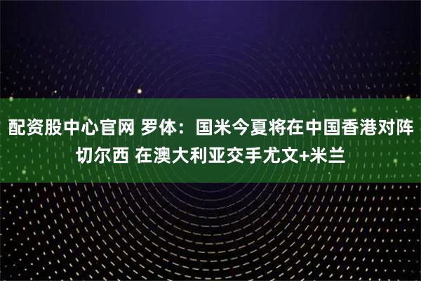 配资股中心官网 罗体：国米今夏将在中国香港对阵切尔西 在澳大利亚交手尤文+米兰