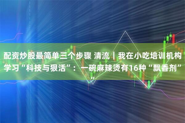 配资炒股最简单三个步骤 清流｜我在小吃培训机构学习“科技与狠活”：一碗麻辣烫有16种“飘香剂”