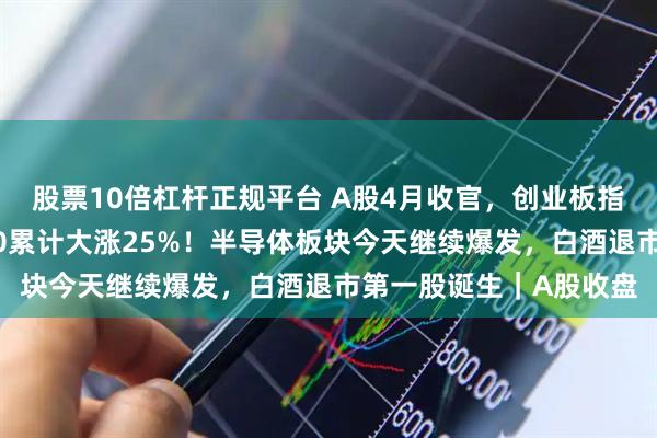 股票10倍杠杆正规平台 A股4月收官，创业板指刷新十年新高，科创50累计大涨25%！半导体板块今天继续爆发，白酒退市第一股诞生｜A股收盘