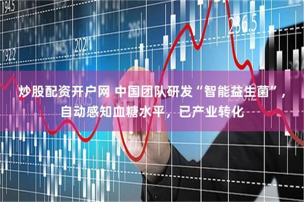 炒股配资开户网 中国团队研发“智能益生菌”，自动感知血糖水平，已产业转化