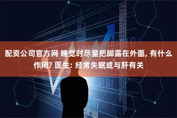 配资公司官方网 睡觉时尽量把脚露在外面, 有什么作用? 医生: 经常失眠或与肝有关